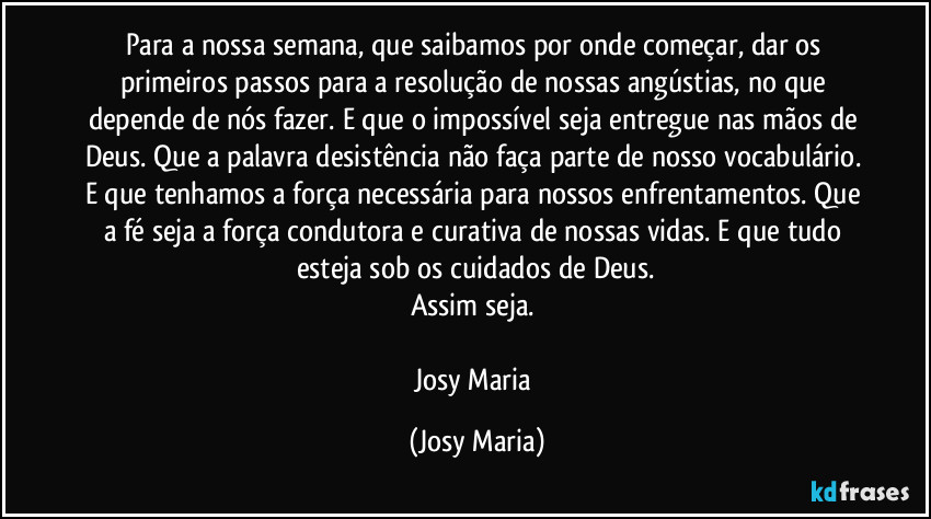 Para a nossa semana, que saibamos por onde começar, dar os primeiros passos para a resolução de nossas angústias, no que depende de nós fazer. E que o impossível seja entregue nas mãos de Deus. Que a palavra desistência não faça parte de nosso vocabulário. E que tenhamos a força necessária para nossos enfrentamentos. Que a fé seja a força condutora e curativa de nossas vidas. E que tudo esteja sob os cuidados de Deus.
Assim seja. 

Josy Maria (Josy Maria)