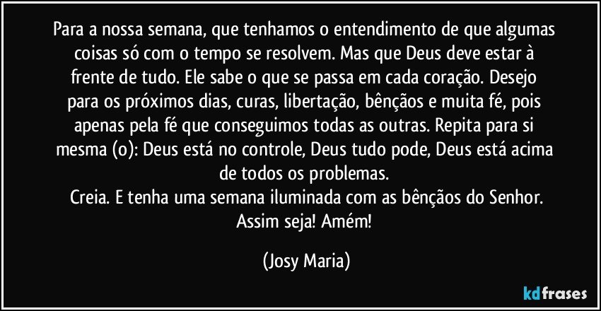 Para a nossa semana, que tenhamos o entendimento de que algumas coisas só com o tempo se resolvem. Mas que Deus deve estar à frente de tudo.  Ele sabe o que se passa em cada coração.  Desejo para os próximos dias,  curas, libertação,  bênçãos e muita fé, pois apenas pela fé que conseguimos todas as outras. Repita para si mesma (o): Deus está no controle, Deus tudo pode, Deus está acima  de todos os problemas. 
Creia.  E tenha uma semana iluminada com as bênçãos do Senhor.
Assim seja! Amém! (Josy Maria)