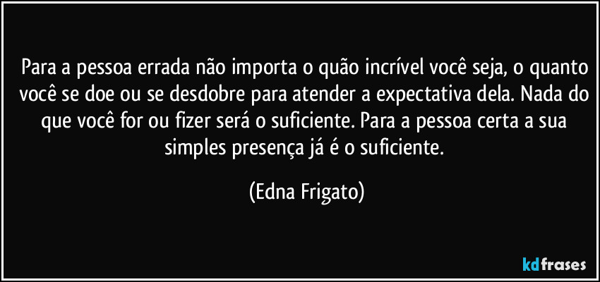 Para a pessoa errada não importa o quão incrível você seja, o quanto você se doe ou se desdobre para atender a expectativa dela. Nada do que você for ou fizer será o suficiente. Para a pessoa certa a sua simples presença já é o suficiente. (Edna Frigato)