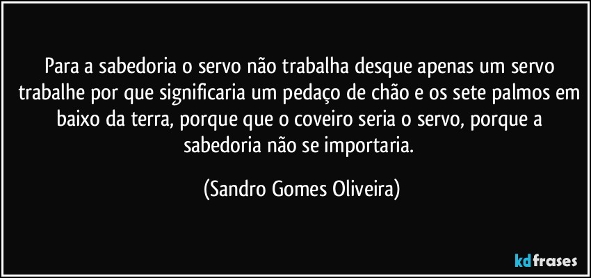Para a sabedoria o servo não trabalha desque apenas um servo trabalhe por que significaria um pedaço de chão e os sete palmos em baixo da terra, porque que o coveiro seria o servo, porque a sabedoria não se importaria. (Sandro Gomes Oliveira)