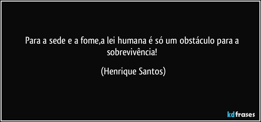 Para a sede e a fome,a lei humana é só um obstáculo para a sobrevivência! (Henrique Santos)