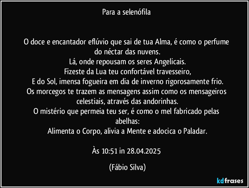 Para a selenófila 


O doce e encantador eflúvio que sai de tua Alma, é como o perfume do néctar das nuvens.
Lá, onde repousam os seres Angelicais.
Fizeste da Lua teu confortável travesseiro,
E do Sol, imensa fogueira em dia de inverno rigorosamente frio.
Os morcegos te trazem as mensagens assim como os mensageiros celestiais, através das andorinhas.
O mistério que permeia teu ser, é como o mel fabricado pelas abelhas:
Alimenta o Corpo, alivia a Mente e adocica o Paladar.

Às 10:51 in 28.04.2025 (Fábio Silva)