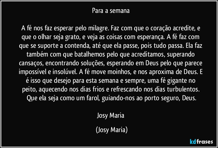 Para a semana 

A fé nos faz esperar pelo milagre. Faz com que o coração acredite,  e que o olhar seja grato, e veja as coisas com esperança. A fé faz com que se suporte a contenda, até que ela passe, pois tudo passa. Ela faz também com que batalhemos pelo que acreditamos, superando cansaços, encontrando soluções, esperando em Deus pelo que parece impossível e insolúvel. A fé move moinhos, e nos aproxima de Deus. E é isso que desejo para esta semana e sempre, uma fé gigante no peito, aquecendo nos dias frios e refrescando nos dias turbulentos. Que ela seja como um farol, guiando-nos ao porto seguro, Deus.

Josy Maria (Josy Maria)