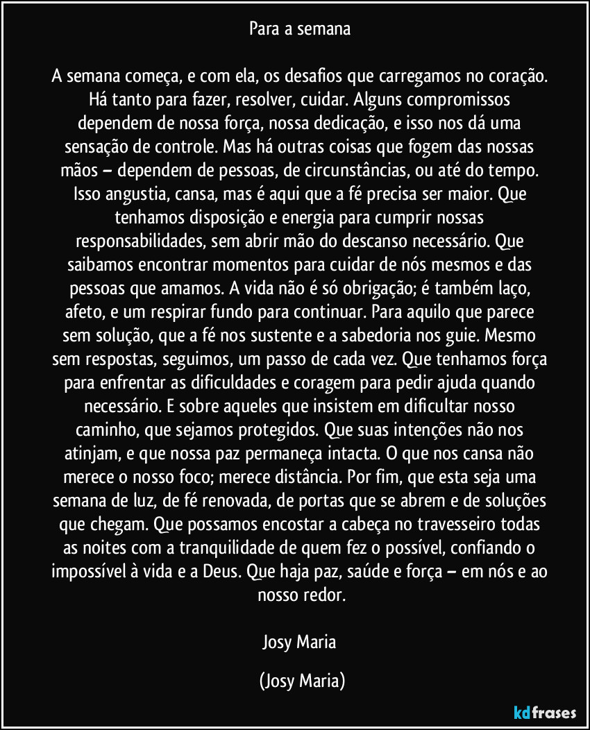 Para a semana 

A semana começa, e com ela, os desafios que carregamos no coração. Há tanto para fazer, resolver, cuidar. Alguns compromissos dependem de nossa força, nossa dedicação, e isso nos dá uma sensação de controle. Mas há outras coisas que fogem das nossas mãos – dependem de pessoas, de circunstâncias, ou até do tempo. Isso angustia, cansa, mas é aqui que a fé precisa ser maior. Que tenhamos disposição e energia para cumprir nossas responsabilidades, sem abrir mão do descanso necessário. Que saibamos encontrar momentos para cuidar de nós mesmos e das pessoas que amamos. A vida não é só obrigação; é também laço, afeto, e um respirar fundo para continuar. Para aquilo que parece sem solução, que a fé nos sustente e a sabedoria nos guie. Mesmo sem respostas, seguimos, um passo de cada vez. Que tenhamos força para enfrentar as dificuldades e coragem para pedir ajuda quando necessário. E sobre aqueles que insistem em dificultar nosso caminho, que sejamos protegidos. Que suas intenções não nos atinjam, e que nossa paz permaneça intacta. O que nos cansa não merece o nosso foco; merece distância. Por fim, que esta seja uma semana de luz, de fé renovada, de portas que se abrem e de soluções que chegam. Que possamos encostar a cabeça no travesseiro todas as noites com a tranquilidade de quem fez o possível, confiando o impossível à vida e a Deus. Que haja paz, saúde e força – em nós e ao nosso redor.

Josy Maria (Josy Maria)