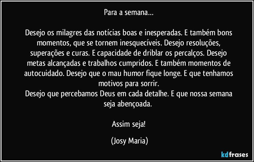 Para a semana… 

Desejo os milagres das notícias boas e inesperadas. E também bons momentos, que se tornem inesquecíveis. Desejo resoluções, superações e curas. E capacidade de driblar os percalços. Desejo metas alcançadas e trabalhos cumpridos. E também momentos de autocuidado. Desejo que o mau humor fique longe. E que tenhamos motivos para sorrir. 
Desejo que percebamos Deus em cada detalhe. E que nossa semana seja abençoada.  

Assim seja! (Josy Maria)