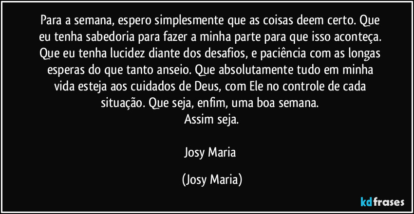 Para a semana, espero simplesmente que as coisas deem certo. Que eu tenha sabedoria para fazer a minha parte para que isso aconteça. Que eu tenha lucidez diante dos desafios, e paciência com as longas esperas do que tanto anseio. Que absolutamente tudo em minha vida esteja aos cuidados de Deus, com Ele no controle de cada situação. Que seja, enfim, uma boa semana. 
Assim seja.

Josy Maria (Josy Maria)