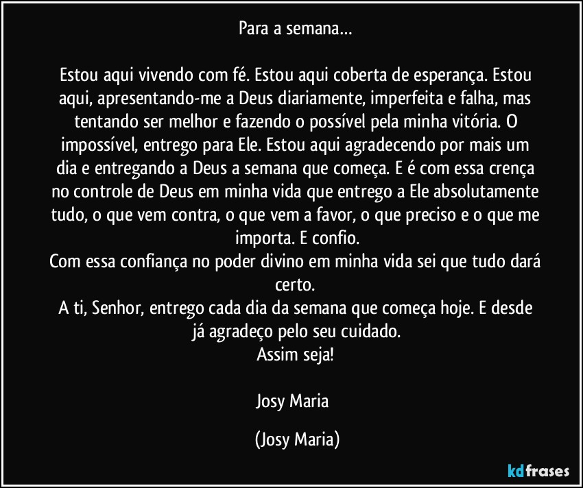 Para a semana… 

Estou aqui vivendo com fé. Estou aqui coberta de esperança. Estou aqui, apresentando-me a Deus diariamente, imperfeita e falha, mas tentando ser melhor e fazendo o possível pela minha vitória. O impossível, entrego para Ele. Estou aqui agradecendo por mais um dia e entregando a Deus a semana que começa. E é com essa crença no controle de Deus em minha vida que entrego a Ele absolutamente tudo, o que vem contra, o que vem a favor, o que preciso e o que me importa. E confio.
Com essa confiança no poder divino em minha vida sei que tudo dará certo. 
A ti, Senhor, entrego cada dia da semana que começa hoje. E desde já agradeço pelo seu cuidado.
Assim seja! 

Josy Maria  (Josy Maria)