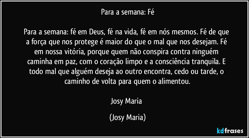 Para a semana: Fé

Para a semana: fé em Deus, fé na vida, fé em nós mesmos. Fé de que a força que nos protege é maior do que o mal que nos desejam. Fé em nossa vitória, porque quem não conspira contra ninguém caminha em paz, com o coração limpo e a consciência tranquila. E todo mal que alguém deseja ao outro encontra, cedo ou tarde, o caminho de volta para quem o alimentou.

Josy Maria (Josy Maria)