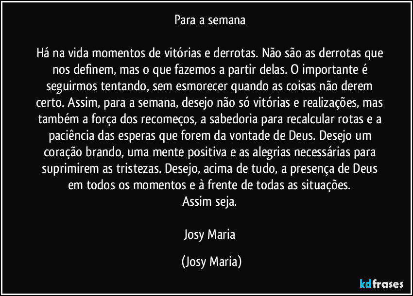 Para a semana 

Há na vida momentos de vitórias e derrotas. Não são as derrotas que nos definem, mas o que fazemos a partir delas. O importante é seguirmos tentando, sem esmorecer quando as coisas não derem certo. Assim, para a semana, desejo não só vitórias e realizações, mas também a força dos recomeços, a sabedoria para recalcular rotas e a paciência das esperas que forem da vontade de Deus. Desejo um coração brando, uma mente positiva e as alegrias necessárias para suprimirem as tristezas. Desejo, acima de tudo, a presença de Deus em todos os momentos e à frente de todas as situações. 
Assim seja. 

Josy Maria (Josy Maria)