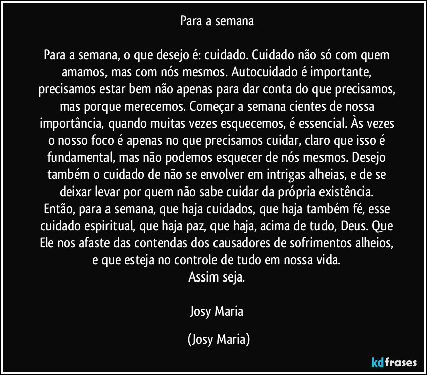 Para a semana 

Para a semana, o que desejo é: cuidado. Cuidado não só com quem amamos, mas com nós mesmos. Autocuidado é importante, precisamos estar bem não apenas para dar conta do que precisamos, mas porque merecemos. Começar a semana cientes de nossa importância, quando muitas vezes esquecemos, é essencial. Às vezes o nosso foco é apenas no que precisamos cuidar, claro que isso é fundamental, mas não podemos esquecer de nós mesmos. Desejo também o cuidado de não se envolver em intrigas alheias, e de se deixar levar por quem não sabe cuidar da própria existência. 
Então, para a semana, que haja cuidados, que haja também fé, esse cuidado espiritual, que haja paz, que haja, acima de tudo, Deus. Que Ele nos afaste das contendas dos causadores de sofrimentos alheios, e que esteja no controle de tudo em nossa vida. 
Assim seja. 

Josy Maria (Josy Maria)