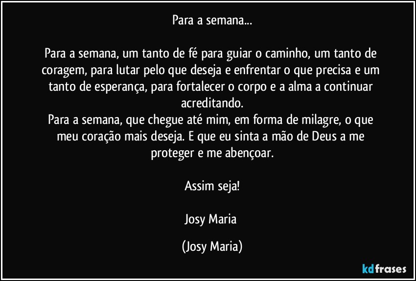 Para a semana...

Para a semana, um tanto de fé para guiar o caminho, um tanto de coragem, para lutar pelo que deseja e enfrentar o que precisa e um tanto de esperança, para fortalecer o corpo e a alma a continuar acreditando.
Para a semana, que chegue até mim, em forma de milagre, o que meu coração mais deseja. E que eu sinta a mão de Deus a me proteger e me abençoar.

Assim seja!

Josy Maria (Josy Maria)