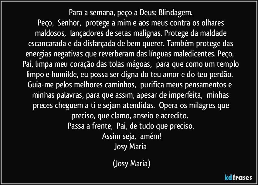 Para a semana, peço a Deus: Blindagem. 
Peço,  Senhor,  protege a mim e aos meus contra os olhares maldosos,  lançadores de setas malignas. Protege da maldade escancarada e da disfarçada de bem querer. Também protege das energias negativas que reverberam das línguas maledicentes. Peço,  Pai, limpa meu coração das tolas mágoas,  para que como um templo limpo e humilde, eu possa ser digna do teu amor e do teu perdão.  Guia-me pelos melhores caminhos,  purifica meus pensamentos e  minhas palavras, para que assim, apesar de imperfeita,  minhas preces cheguem a ti e sejam atendidas.  Opera os milagres que preciso, que clamo, anseio e acredito.  
Passa a frente,  Pai, de tudo que preciso. 
Assim seja,  amém!
Josy Maria (Josy Maria)