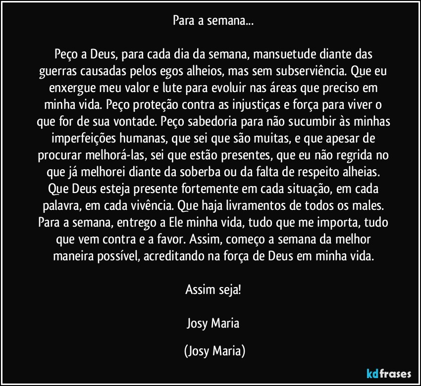 Para a semana... 

Peço a Deus, para cada dia da semana, mansuetude diante das guerras causadas pelos egos alheios, mas sem subserviência. Que eu enxergue meu valor e lute para evoluir nas áreas que preciso em minha vida. Peço proteção contra as injustiças e força para viver o que for de sua vontade. Peço sabedoria para não sucumbir às minhas imperfeições humanas, que sei que são muitas, e que apesar de procurar melhorá-las, sei que estão presentes, que eu não regrida no que já melhorei diante da soberba ou da falta de respeito alheias. Que Deus esteja presente fortemente em cada situação, em cada palavra, em cada vivência. Que haja livramentos de todos os males. Para a semana, entrego a Ele minha vida, tudo que me importa, tudo que vem contra e a favor. Assim, começo a semana da melhor maneira possível, acreditando na força de Deus em minha vida. 

Assim seja! 

Josy Maria (Josy Maria)