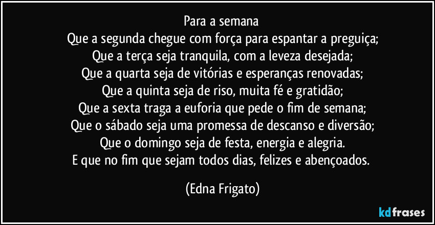 Para a semana 
Que a segunda chegue com força para espantar a preguiça;
Que a terça seja tranquila, com a leveza desejada;
Que a quarta seja de vitórias e esperanças renovadas;
Que a quinta seja de riso, muita fé e gratidão;
Que a sexta traga a euforia que pede o fim de semana;
Que o sábado seja uma promessa de descanso e diversão;
Que o domingo seja de festa, energia e alegria.
E que no fim que sejam todos dias, felizes e abençoados. (Edna Frigato)