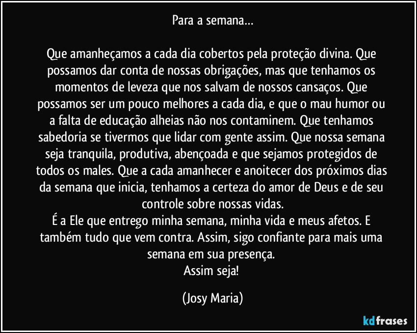 Para a semana…

Que amanheçamos a cada dia cobertos pela proteção divina. Que possamos dar conta de nossas obrigações, mas que tenhamos os momentos de leveza que nos salvam de nossos cansaços. Que possamos ser um pouco melhores a cada dia, e que o mau humor ou a falta de educação alheias não nos contaminem. Que tenhamos sabedoria se tivermos que lidar com gente assim. Que nossa semana seja tranquila, produtiva, abençoada e que sejamos protegidos de todos os males. Que a cada amanhecer e anoitecer dos próximos dias da semana que inicia, tenhamos a certeza do amor de Deus e de seu controle sobre nossas vidas.
É a Ele que entrego minha semana, minha vida e meus afetos. E também tudo que vem contra. Assim, sigo confiante para mais uma semana em sua presença. 
Assim seja! (Josy Maria)