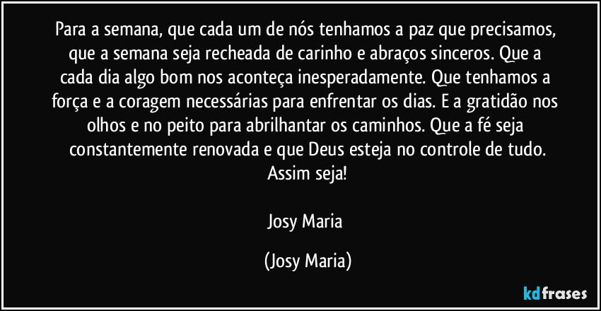 Para a semana, que cada um de nós tenhamos a paz que precisamos, que a semana seja recheada de carinho e abraços sinceros. Que a cada dia algo bom nos aconteça inesperadamente. Que tenhamos a força e a coragem necessárias para enfrentar os dias. E a gratidão nos olhos e no peito para abrilhantar os caminhos. Que a fé seja constantemente renovada e que Deus esteja no controle de tudo.
Assim seja!

Josy Maria (Josy Maria)