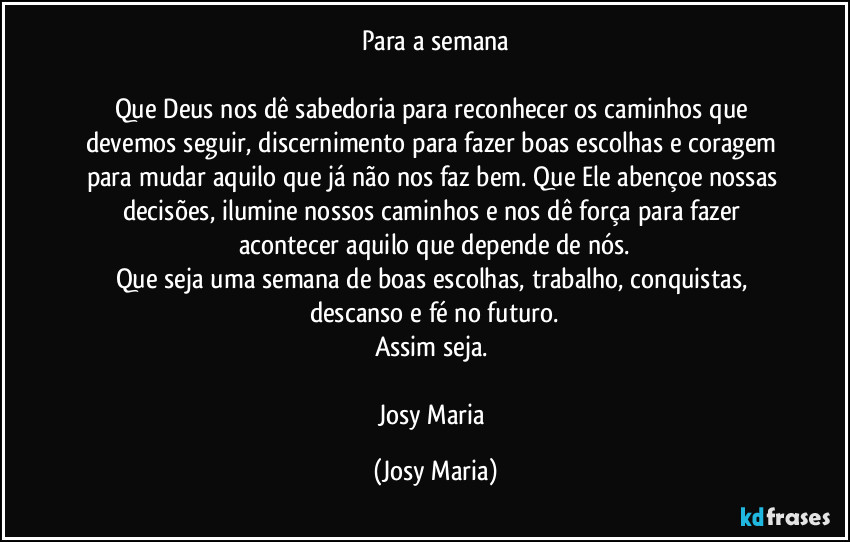 Para a semana

Que Deus nos dê sabedoria para reconhecer os caminhos que devemos seguir, discernimento para fazer boas escolhas e coragem para mudar aquilo que já não nos faz bem. Que Ele abençoe nossas decisões, ilumine nossos caminhos e nos dê força para fazer acontecer aquilo que depende de nós.
Que seja uma semana de boas escolhas, trabalho, conquistas, descanso e fé no futuro.
Assim seja. 

Josy Maria (Josy Maria)