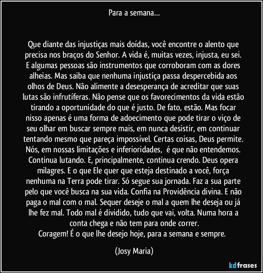 Para a semana…


Que diante das injustiças mais doídas, você encontre o alento que precisa nos braços do Senhor. A vida é, muitas vezes, injusta, eu sei. E algumas pessoas são instrumentos que corroboram com as dores alheias. Mas saiba que nenhuma injustiça passa despercebida aos olhos de Deus. Não alimente a desesperança de acreditar que suas lutas são infrutíferas. Não pense que os favorecimentos da vida estão tirando a oportunidade do que é justo. De fato, estão. Mas focar nisso apenas é uma forma de adoecimento que pode tirar o viço de seu olhar em buscar sempre mais, em nunca desistir, em continuar tentando mesmo que pareça impossível. Certas coisas, Deus permite. Nós, em nossas limitações e inferioridades,  é que não entendemos. Continua lutando. E, principalmente, continua crendo. Deus opera milagres. E o que Ele quer que esteja destinado a você, força nenhuma na Terra pode tirar. Só segue sua jornada. Faz a sua parte pelo que você busca na sua vida. Confia na Providência divina. E não paga o mal com o mal. Sequer deseje o mal a quem lhe deseja ou já lhe fez mal. Todo mal é dividido, tudo que vai, volta. Numa hora a conta chega e não tem para onde correr.
Coragem! É o que lhe desejo hoje, para a semana e sempre.  (Josy Maria)