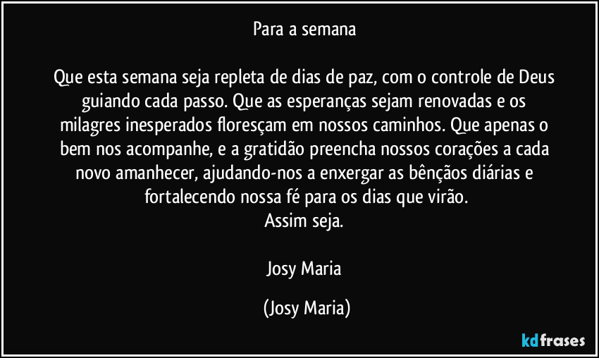 Para a semana 

Que esta semana seja repleta de dias de paz, com o controle de Deus guiando cada passo. Que as esperanças sejam renovadas e os milagres inesperados floresçam em nossos caminhos. Que apenas o bem nos acompanhe, e a gratidão preencha nossos corações a cada novo amanhecer, ajudando-nos a enxergar as bênçãos diárias e fortalecendo nossa fé para os dias que virão.
Assim seja. 

Josy Maria (Josy Maria)