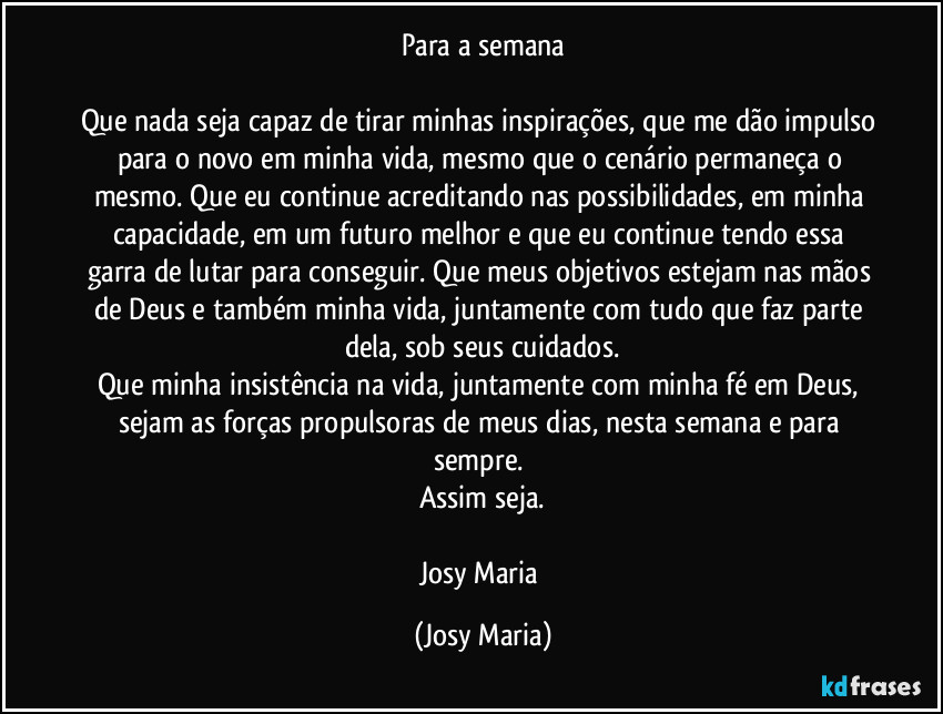 Para a semana

Que nada seja capaz de tirar minhas inspirações, que me dão impulso para o novo em minha vida, mesmo que o cenário permaneça o mesmo. Que eu continue acreditando nas possibilidades, em minha capacidade, em um futuro melhor e que eu continue tendo essa garra de lutar para conseguir. Que meus objetivos estejam nas mãos de Deus e também minha vida, juntamente com tudo que faz parte dela, sob seus cuidados.
Que minha insistência na vida, juntamente com minha fé em Deus, sejam as forças propulsoras de meus dias, nesta semana e para sempre. 
Assim seja.

Josy Maria (Josy Maria)