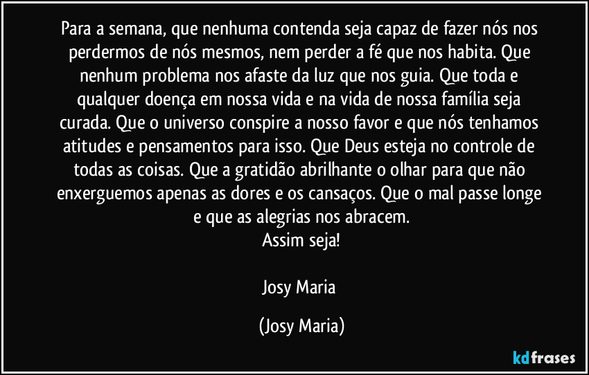 Para a semana, que nenhuma contenda seja capaz de fazer nós nos perdermos de nós mesmos, nem perder a fé que nos habita. Que nenhum problema nos afaste da luz que nos guia. Que toda e qualquer doença em nossa vida e na vida de nossa família seja curada. Que o universo conspire a nosso favor e que nós tenhamos atitudes e pensamentos para isso. Que Deus esteja no controle de todas as coisas. Que a gratidão abrilhante o olhar para que não enxerguemos apenas as dores e os cansaços. Que o mal passe longe e que as alegrias nos abracem.
Assim seja!

Josy Maria (Josy Maria)