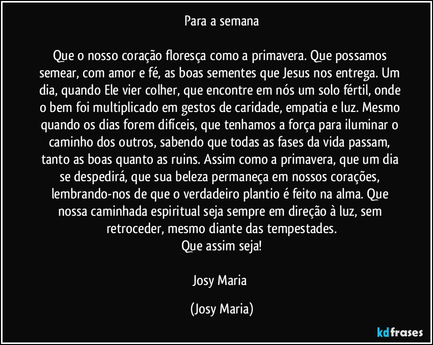 Para a semana

Que o nosso coração floresça como a primavera. Que possamos semear, com amor e fé, as boas sementes que Jesus nos entrega. Um dia, quando Ele vier colher, que encontre em nós um solo fértil, onde o bem foi multiplicado em gestos de caridade, empatia e luz. Mesmo quando os dias forem difíceis, que tenhamos a força para iluminar o caminho dos outros, sabendo que todas as fases da vida passam, tanto as boas quanto as ruins. Assim como a primavera, que um dia se despedirá, que sua beleza permaneça em nossos corações, lembrando-nos de que o verdadeiro plantio é feito na alma. Que nossa caminhada espiritual seja sempre em direção à luz, sem retroceder, mesmo diante das tempestades.
Que assim seja!

Josy Maria (Josy Maria)