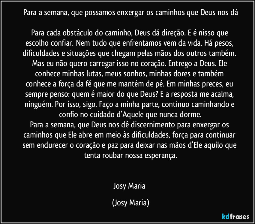 Para a semana, que possamos enxergar os caminhos que Deus nos dá

Para cada obstáculo do caminho, Deus dá direção. E é nisso que escolho confiar. Nem tudo que enfrentamos vem da vida. Há pesos, dificuldades e situações que chegam pelas mãos dos outros também. Mas eu não quero carregar isso no coração. Entrego a Deus. Ele conhece minhas lutas, meus sonhos, minhas dores e também conhece a força da fé que me mantém de pé. Em minhas preces, eu sempre penso: quem é maior do que Deus? E a resposta me acalma, ninguém. Por isso, sigo. Faço a minha parte, continuo caminhando e confio no cuidado d’Aquele que nunca dorme.
Para a semana, que Deus nos dê discernimento para enxergar os caminhos que Ele abre em meio às dificuldades, força para continuar sem endurecer o coração e paz para deixar nas mãos d’Ele aquilo que tenta roubar nossa esperança.


Josy Maria (Josy Maria)