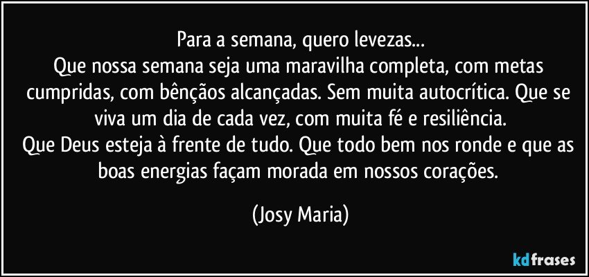 Para a semana, quero levezas...
Que nossa semana seja uma maravilha completa,   com metas cumpridas, com bênçãos alcançadas.  Sem muita autocrítica.  Que se viva um dia de cada vez, com muita fé e resiliência.
Que Deus esteja à frente de tudo.  Que todo bem nos ronde e que as boas energias façam morada em nossos corações. (Josy Maria)