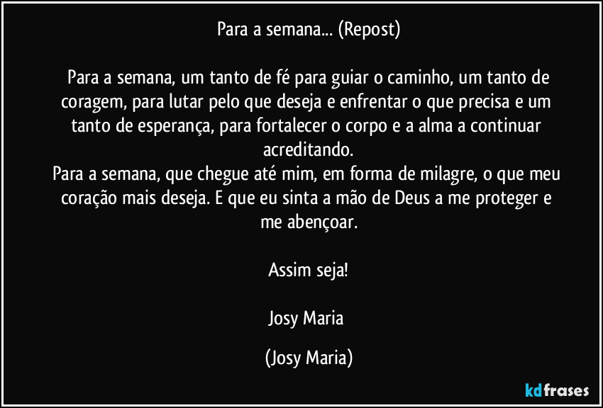 Para a semana... (Repost)

⁠Para a semana, um tanto de fé para guiar o caminho, um tanto de coragem, para lutar pelo que deseja e enfrentar o que precisa e um tanto de esperança, para fortalecer o corpo e a alma a continuar acreditando.
Para a semana, que chegue até mim, em forma de milagre, o que meu coração mais deseja. E que eu sinta a mão de Deus a me proteger e me abençoar.

Assim seja!

Josy Maria (Josy Maria)