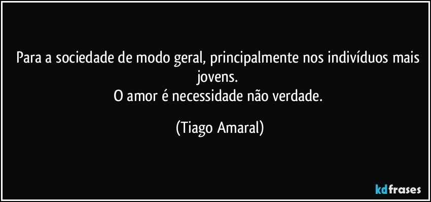 Para a sociedade de modo geral, principalmente nos indivíduos mais jovens. 
O amor é necessidade não verdade. (Tiago Amaral)