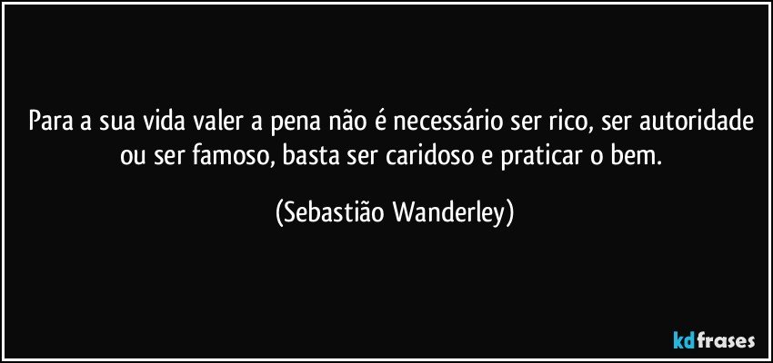 Para a sua vida valer a pena não é necessário ser rico, ser autoridade ou ser famoso, basta ser caridoso e praticar o bem. (Sebastião Wanderley)