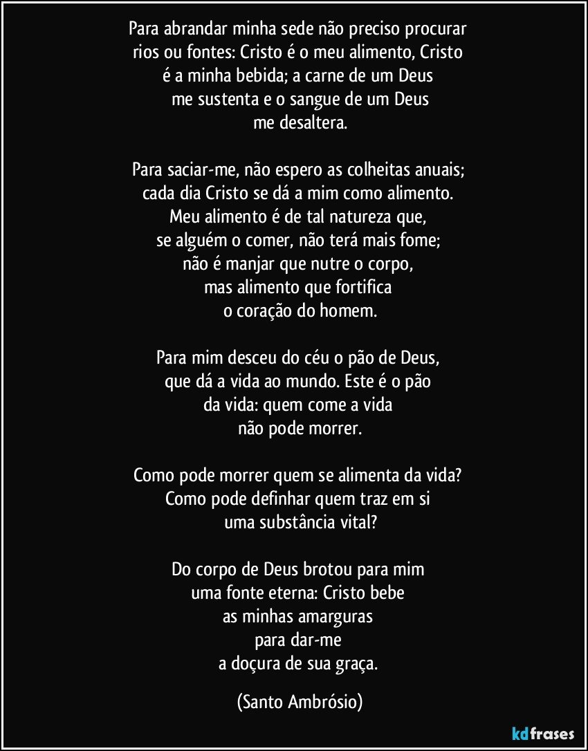 Para abrandar minha sede não preciso procurar 
rios ou fontes: Cristo é o meu alimento, Cristo 
é a minha bebida; a carne de um Deus 
me sustenta e o sangue de um Deus
me desaltera.

Para saciar-me, não espero as colheitas anuais; 
cada dia Cristo se dá a mim como alimento. 
Meu alimento é de tal natureza que, 
se alguém o comer, não terá mais fome; 
não é manjar que nutre o corpo, 
mas alimento que fortifica 
o coração do homem.

Para mim desceu do céu o pão de Deus, 
que dá a vida ao mundo. Este é o pão 
da vida: quem come a vida 
não pode morrer.

Como pode morrer quem se alimenta da vida? 
Como pode definhar quem traz em si 
uma substância vital?

Do corpo de Deus brotou para mim 
uma fonte eterna: Cristo bebe 
as minhas amarguras 
para dar-me 
a doçura de sua graça. (Santo Ambrósio)