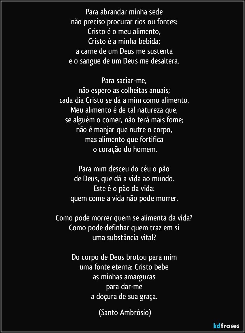 Para abrandar minha sede 
não preciso procurar rios ou fontes: 
Cristo é o meu alimento, 
Cristo é a minha bebida; 
a carne de um Deus me sustenta 
e o sangue de um Deus me desaltera. 

Para saciar-me, 
não espero as colheitas anuais; 
cada dia Cristo se dá a mim como alimento. 
Meu alimento é de tal natureza que, 
se alguém o comer, não terá mais fome; 
não é manjar que nutre o corpo, 
mas alimento que fortifica 
o coração do homem.

Para mim desceu do céu o pão 
de Deus, que dá a vida ao mundo. 
Este é o pão da vida: 
quem come a vida não pode morrer. 

Como pode morrer quem se alimenta da vida? 
Como pode definhar quem traz em si 
uma substância vital? 

Do corpo de Deus brotou para mim 
uma fonte eterna: Cristo bebe 
as minhas amarguras 
para dar-me 
a doçura de sua graça. (Santo Ambrósio)