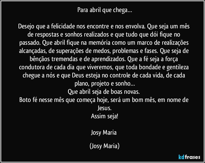 Para abril que chega…

Desejo que a felicidade nos encontre e nos envolva. Que seja um mês de respostas e sonhos realizados e que tudo que dói fique no passado. Que abril fique na memória como um marco de realizações alcançadas, de superações de medos, problemas e fases. Que seja de bênçãos tremendas e de aprendizados. Que a fé seja a força condutora de cada dia que viveremos, que toda bondade e gentileza chegue a nós e que Deus esteja no controle de cada vida, de cada plano, projeto e sonho…
Que abril seja de boas novas. 
Boto fé nesse mês que começa hoje, será um bom mês, em nome de Jesus.
Assim seja!

Josy Maria (Josy Maria)