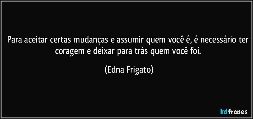 Para aceitar certas mudanças e assumir quem você é, é necessário ter coragem e deixar para trás quem você foi. (Edna Frigato)