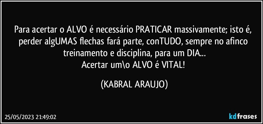 Para acertar o ALVO é necessário PRATICAR massivamente; isto é, perder algUMAS flechas fará parte, conTUDO, sempre no afinco treinamento e disciplina, para um DIA...
Acertar um\o ALVO é VITAL! (KABRAL ARAUJO)