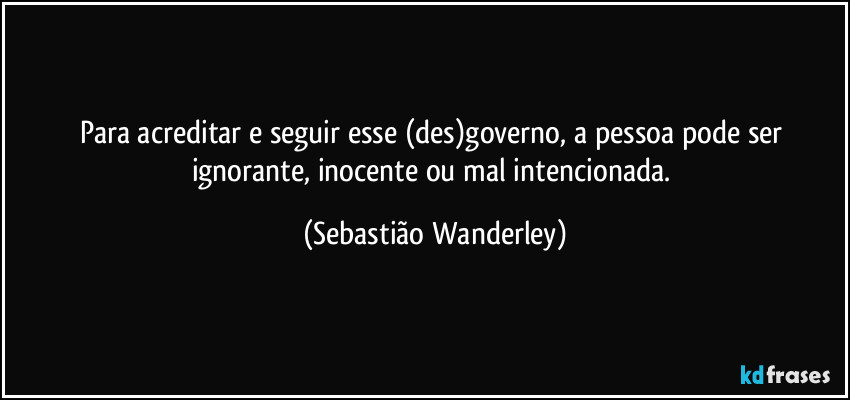 Para acreditar e seguir esse (des)governo, a pessoa pode ser ignorante, inocente ou mal intencionada. (Sebastião Wanderley)