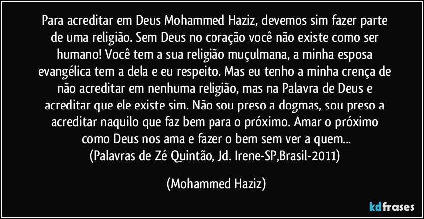 Para acreditar em Deus Mohammed Haziz, devemos sim fazer parte de uma religião. Sem Deus no coração você não existe como ser humano! Você tem a sua religião muçulmana, a minha esposa evangélica tem a dela e eu respeito. Mas eu tenho a minha crença de não acreditar em nenhuma religião, mas na Palavra de Deus e acreditar que ele existe sim. Não sou preso a dogmas, sou preso a acreditar naquilo que faz bem para o próximo. Amar o próximo como Deus nos ama e fazer o bem sem ver a quem...
(Palavras de Zé Quintão, Jd. Irene-SP,Brasil-2011) (Mohammed Haziz)