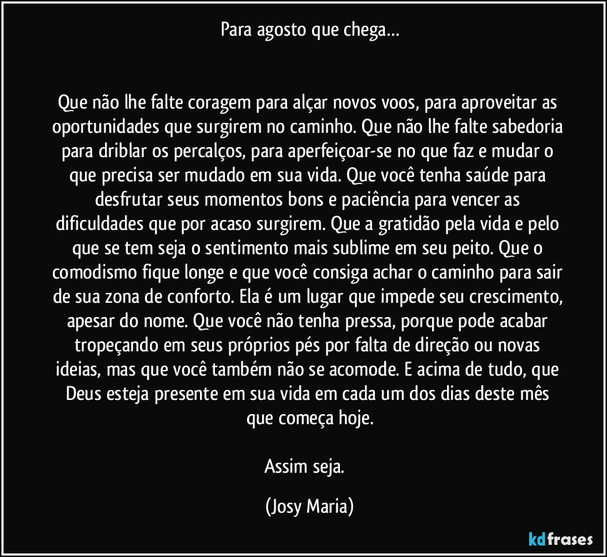 Para agosto que chega…


Que não lhe falte coragem para alçar novos voos, para aproveitar as oportunidades que surgirem no caminho. Que não lhe falte sabedoria para driblar os percalços, para aperfeiçoar-se no que faz e mudar o que precisa ser mudado em sua vida. Que você tenha saúde para desfrutar seus momentos bons e paciência para vencer as dificuldades que por acaso surgirem. Que a gratidão pela vida e pelo que se tem seja o sentimento mais sublime em seu peito. Que o comodismo fique longe e que você consiga achar o caminho para sair de sua zona de conforto. Ela é um lugar que impede seu crescimento, apesar do nome. Que você não tenha pressa, porque pode acabar tropeçando em seus próprios pés por falta de direção ou novas ideias, mas que você também não se acomode. E acima de tudo, que Deus esteja presente em sua vida em cada um dos dias deste mês que começa hoje.

Assim seja.  (Josy Maria)