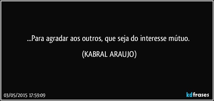 ...Para agradar aos outros, que seja do interesse mútuo. (KABRAL ARAUJO)