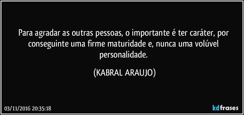 Para agradar as outras pessoas, o importante é ter caráter, por conseguinte uma firme maturidade e, nunca uma volúvel personalidade. (KABRAL ARAUJO)