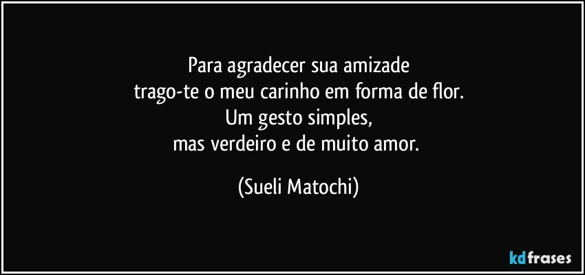 Para agradecer sua amizade
trago-te o meu carinho em forma de flor.
Um gesto simples,
mas verdeiro e de muito amor. (Sueli Matochi)