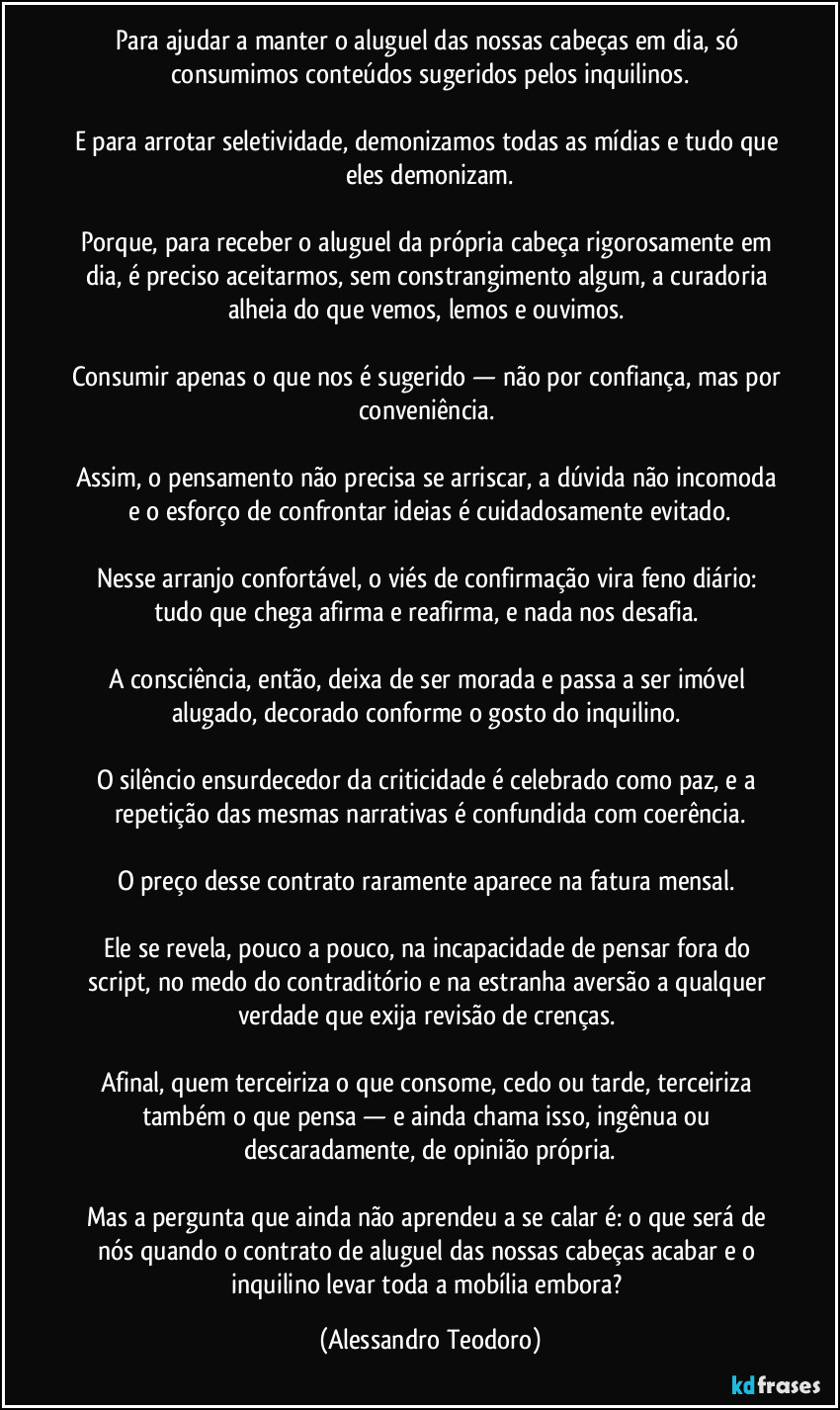 Para ajudar a manter o aluguel das nossas cabeças em dia, só consumimos conteúdos sugeridos pelos inquilinos.

E para arrotar seletividade, demonizamos todas as mídias e tudo que eles demonizam.

Porque, para receber o aluguel da própria cabeça rigorosamente em dia, é preciso aceitarmos, sem constrangimento algum, a curadoria alheia do que vemos, lemos e ouvimos. 

Consumir apenas o que nos é sugerido — não por confiança, mas por conveniência. 

Assim, o pensamento não precisa se arriscar, a dúvida não incomoda e o esforço de confrontar ideias é cuidadosamente evitado.

Nesse arranjo confortável, o viés de confirmação vira feno diário: tudo que chega afirma e reafirma, e nada nos desafia. 

A consciência, então, deixa de ser morada e passa a ser imóvel alugado, decorado conforme o gosto do inquilino. 

O silêncio ensurdecedor da criticidade é celebrado como paz, e a repetição das mesmas narrativas é confundida com coerência.

O preço desse contrato raramente aparece na fatura mensal. 

Ele se revela, pouco a pouco, na incapacidade de pensar fora do script, no medo do contraditório e na estranha aversão a qualquer verdade que exija revisão de crenças. 

Afinal, quem terceiriza o que consome, cedo ou tarde, terceiriza também o que pensa — e ainda chama isso, ingênua ou descaradamente, de opinião própria.

Mas a pergunta que ainda não aprendeu a se calar é: o que será de nós quando o contrato de aluguel das nossas cabeças acabar e o inquilino levar toda a mobília embora? (Alessandro Teodoro)