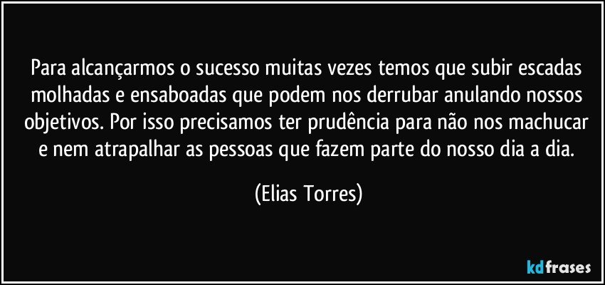 Para alcançarmos o sucesso muitas vezes temos que subir escadas molhadas e ensaboadas que podem nos derrubar anulando nossos objetivos. Por isso precisamos ter prudência para não nos machucar e nem atrapalhar as pessoas que fazem parte do nosso dia a dia. (Elias Torres)