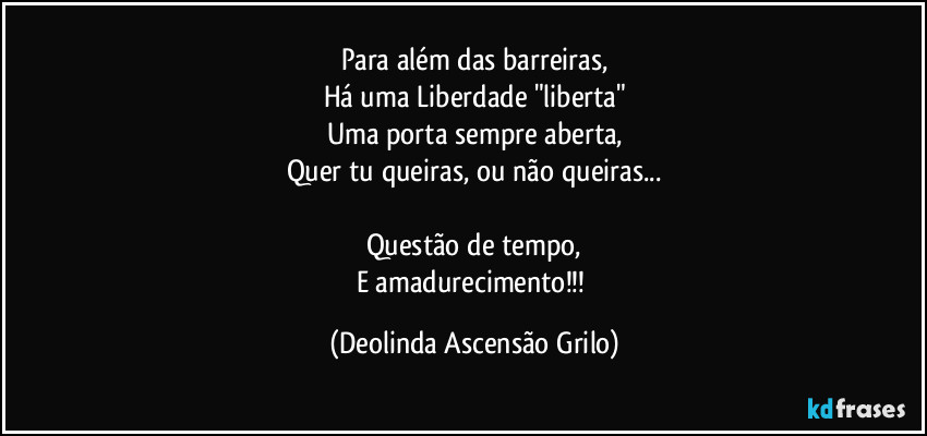 Para além das barreiras,
Há uma Liberdade "liberta"
Uma porta sempre aberta,
Quer tu queiras, ou não queiras...
Questão de tempo,
E amadurecimento!!! (Deolinda Ascensão Grilo)