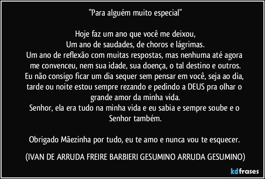 "Para alguém muito especial"

Hoje faz um ano que você me deixou,
Um ano de saudades, de choros e lágrimas.
Um ano de reflexão com muitas respostas, mas nenhuma até agora me convenceu, nem sua idade, sua doença, o tal destino e outros.
Eu não consigo ficar um dia sequer sem pensar em você, seja ao dia, tarde ou noite estou sempre rezando e pedindo a DEUS pra olhar o grande amor da minha vida.
Senhor, ela era tudo na minha vida e eu sabia e sempre soube e o Senhor também.

Obrigado Mãezinha por tudo, eu te amo e nunca vou te esquecer. (IVAN DE ARRUDA FREIRE BARBIERI GESUMINO ARRUDA GESUMINO)