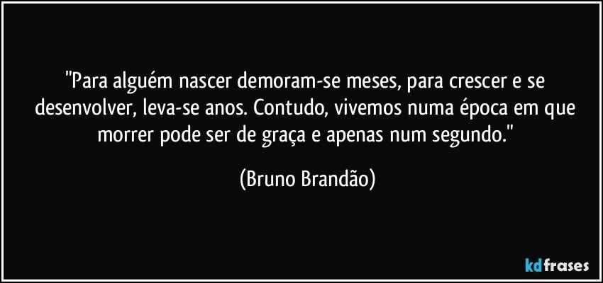 "Para alguém nascer demoram-se meses, para crescer e se desenvolver, leva-se anos. Contudo, vivemos numa época em que morrer pode ser de graça e apenas num segundo." (Bruno Brandão)