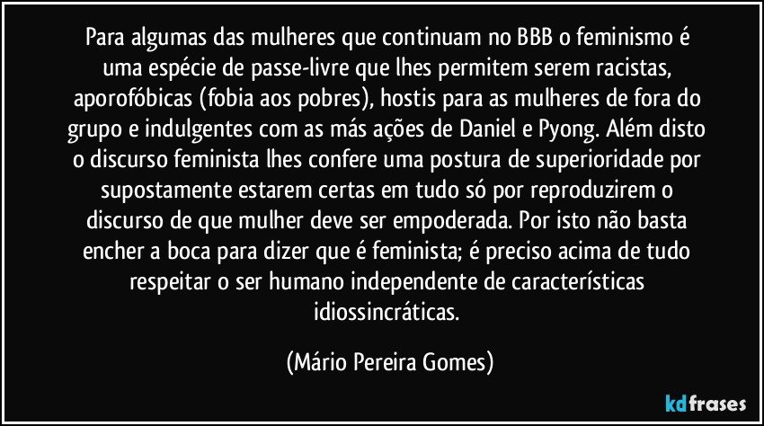 Para algumas das mulheres que continuam no BBB o feminismo é uma espécie de passe-livre que lhes permitem serem racistas, aporofóbicas (fobia aos pobres), hostis para as mulheres de fora do grupo e indulgentes com as más ações de Daniel e Pyong. Além disto o discurso feminista lhes confere uma postura de superioridade por supostamente estarem certas em tudo só por reproduzirem o discurso de que mulher deve ser empoderada. Por isto não basta encher a boca para dizer que é feminista; é preciso acima de tudo respeitar o ser humano independente de características idiossincráticas. (Mário Pereira Gomes)