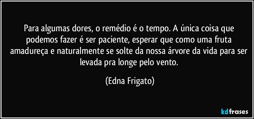 Para algumas dores, o remédio é o tempo. A única coisa que podemos fazer é ser paciente, esperar que como uma fruta amadureça e naturalmente se solte da nossa árvore da vida para ser levada pra longe pelo vento. (Edna Frigato)