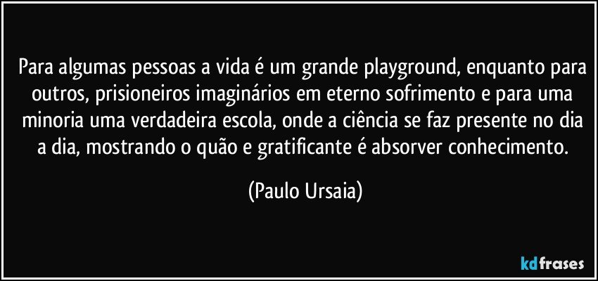 Para algumas pessoas a vida é um grande playground, enquanto para outros, prisioneiros imaginários em eterno sofrimento e para uma minoria uma verdadeira escola, onde a ciência se faz presente no dia a dia, mostrando o quão e gratificante é absorver conhecimento. (Paulo Ursaia)